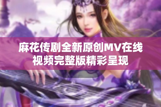 麻花传剧全新原创MV在线视频完整版精彩呈现