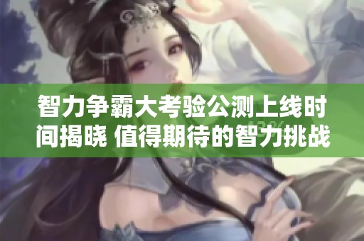 智力争霸大考验公测上线时间揭晓 值得期待的智力挑战来临