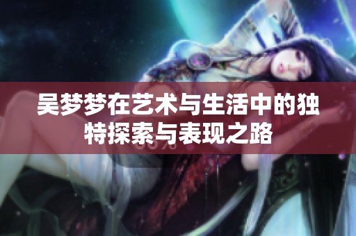 吴梦梦在艺术与生活中的独特探索与表现之路