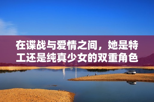 在谍战与爱情之间，她是特工还是纯真少女的双重角色？