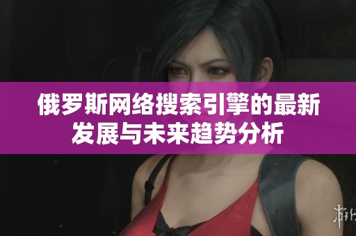 俄罗斯网络搜索引擎的最新发展与未来趋势分析