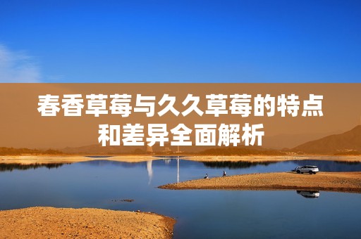 春香草莓与久久草莓的特点和差异全面解析