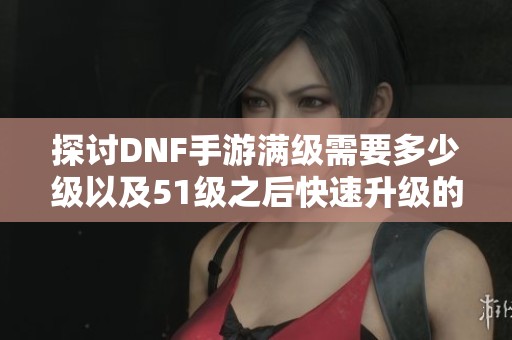 探讨DNF手游满级需要多少级以及51级之后快速升级的策略