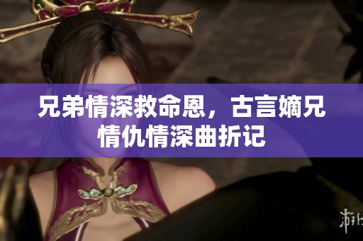 兄弟情深救命恩，古言嫡兄情仇情深曲折记