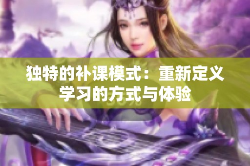 独特的补课模式：重新定义学习的方式与体验