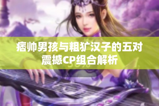 痞帅男孩与粗犷汉子的五对震撼CP组合解析