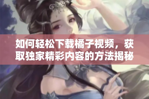 如何轻松下载橘子视频，获取独家精彩内容的方法揭秘
