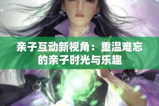 亲子互动新视角：重温难忘的亲子时光与乐趣