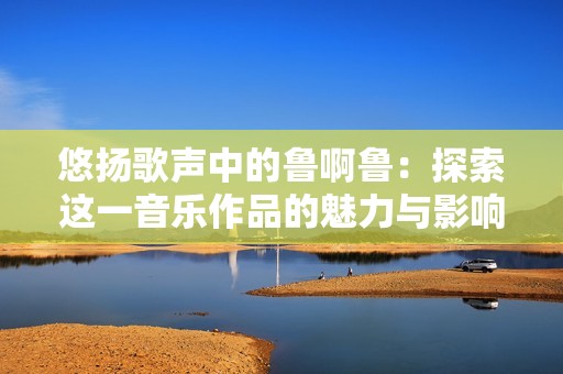 悠扬歌声中的鲁啊鲁：探索这一音乐作品的魅力与影响