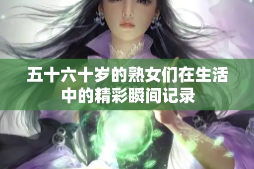 五十六十岁的熟女们在生活中的精彩瞬间记录