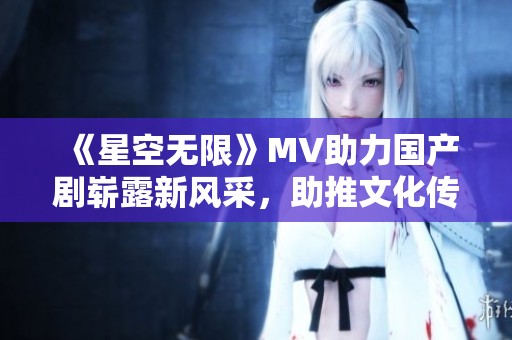 《星空无限》MV助力国产剧崭露新风采，助推文化传播新篇章