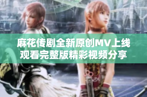 麻花传剧全新原创MV上线观看完整版精彩视频分享
