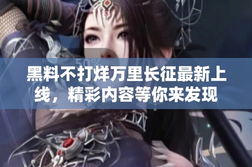 黑料不打烊万里长征最新上线，精彩内容等你来发现