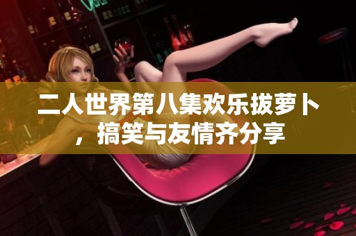 二人世界第八集欢乐拔萝卜，搞笑与友情齐分享