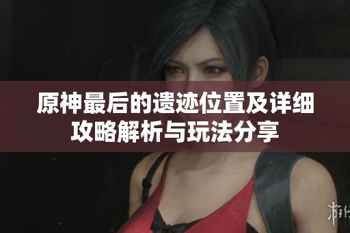 原神最后的遗迹位置及详细攻略解析与玩法分享