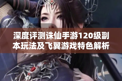 深度评测诛仙手游120级副本玩法及飞翼游戏特色解析