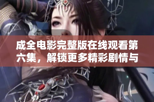 成全电影完整版在线观看第六集，解锁更多精彩剧情与细节