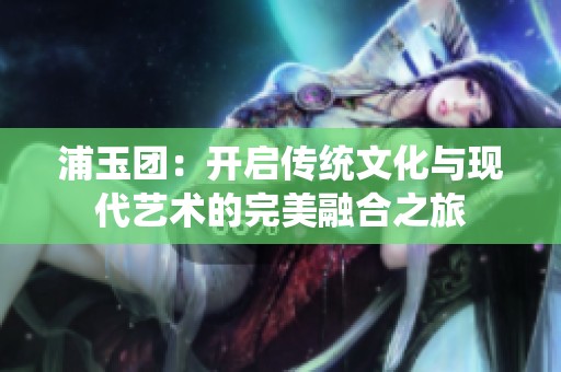 浦玉团：开启传统文化与现代艺术的完美融合之旅