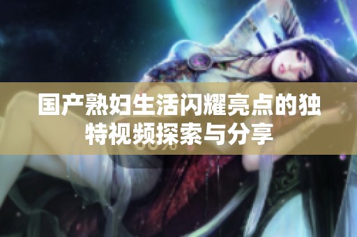 国产熟妇生活闪耀亮点的独特视频探索与分享