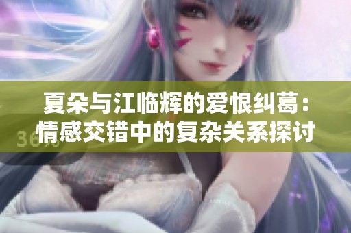 夏朵与江临辉的爱恨纠葛：情感交错中的复杂关系探讨