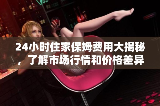 24小时住家保姆费用大揭秘，了解市场行情和价格差异