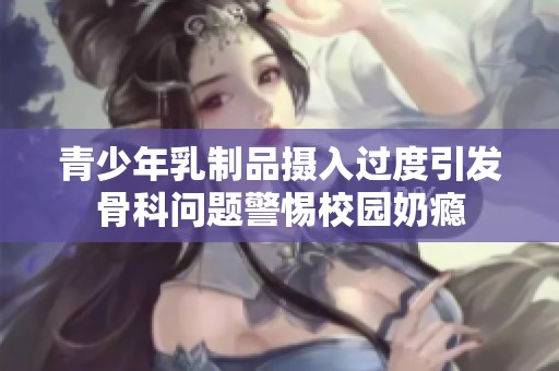 青少年乳制品摄入过度引发骨科问题警惕校园奶瘾