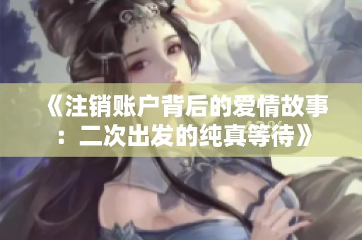 《注销账户背后的爱情故事：二次出发的纯真等待》