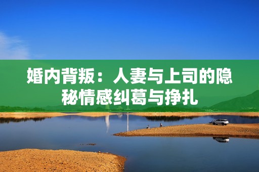 婚内背叛：人妻与上司的隐秘情感纠葛与挣扎