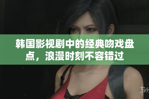 韩国影视剧中的经典吻戏盘点，浪漫时刻不容错过
