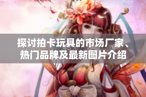 探讨拍卡玩具的市场厂家、热门品牌及最新图片介绍
