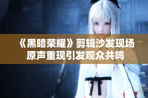 《黑暗荣耀》剪辑沙发现场 原声重现引发观众共鸣