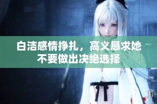 白洁感情挣扎，高义恳求她不要做出决绝选择