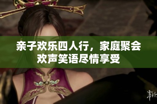 亲子欢乐四人行，家庭聚会欢声笑语尽情享受
