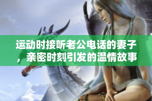运动时接听老公电话的妻子，亲密时刻引发的温情故事