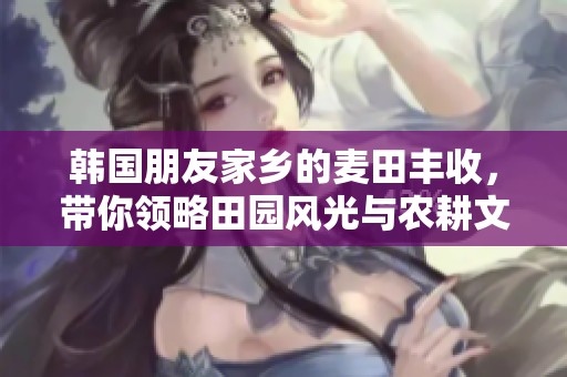 韩国朋友家乡的麦田丰收，带你领略田园风光与农耕文化