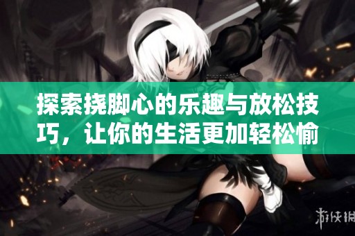 探索挠脚心的乐趣与放松技巧，让你的生活更加轻松愉快
