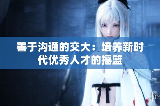 善于沟通的交大：培养新时代优秀人才的摇篮
