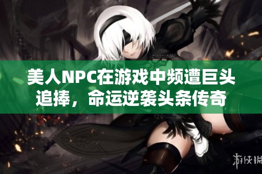美人NPC在游戏中频遭巨头追捧，命运逆袭头条传奇