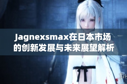 Jagnexsmax在日本市场的创新发展与未来展望解析