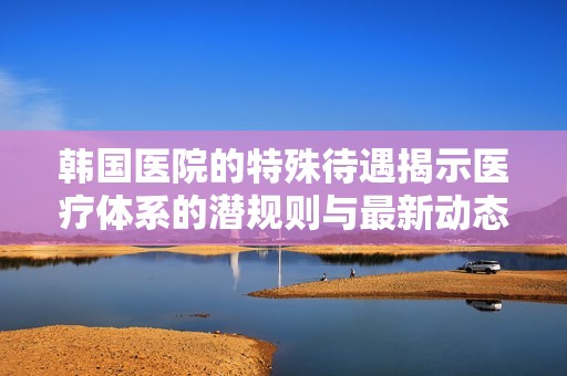 韩国医院的特殊待遇揭示医疗体系的潜规则与最新动态