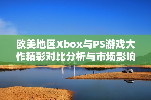 欧美地区Xbox与PS游戏大作精彩对比分析与市场影响