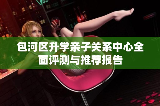 包河区升学亲子关系中心全面评测与推荐报告