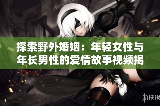 探索野外婚姻：年轻女性与年长男性的爱情故事视频揭秘
