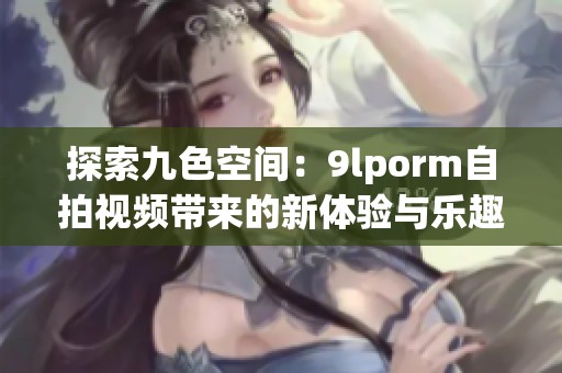 探索九色空间：9lporm自拍视频带来的新体验与乐趣