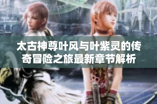 太古神尊叶风与叶紫灵的传奇冒险之旅最新章节解析
