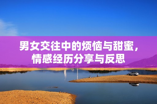 男女交往中的烦恼与甜蜜，情感经历分享与反思