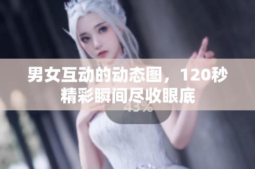 男女互动的动态图，120秒精彩瞬间尽收眼底