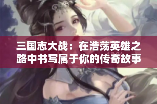 三国志大战：在浩荡英雄之路中书写属于你的传奇故事