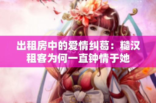 出租房中的爱情纠葛：糙汉租客为何一直钟情于她