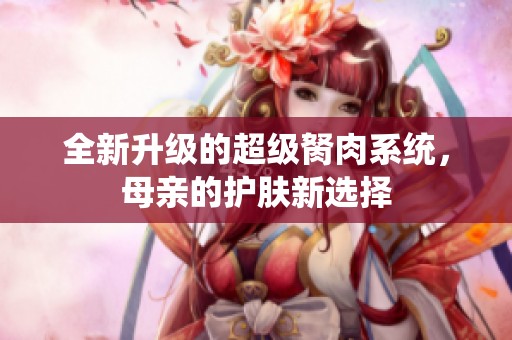 全新升级的超级胬肉系统，母亲的护肤新选择